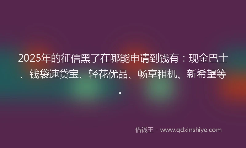 2025年的征信黑了在哪能申请到钱有：现金巴士、钱袋速贷宝、轻花优品、畅享租机、新希望等。