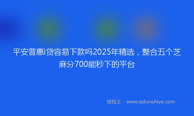 平安普惠i贷容易下款吗2025年精选，整合五个芝麻分700能秒下的平台