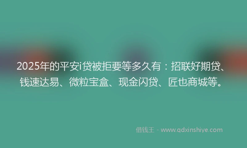 2025年的平安i贷被拒要等多久有：招联好期贷、钱速达易、微粒宝盒、现金闪贷、匠也商城等。