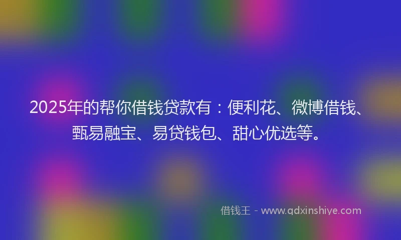 2025年的帮你借钱贷款有：便利花、微博借钱、甄易融宝、易贷钱包、甜心优选等。