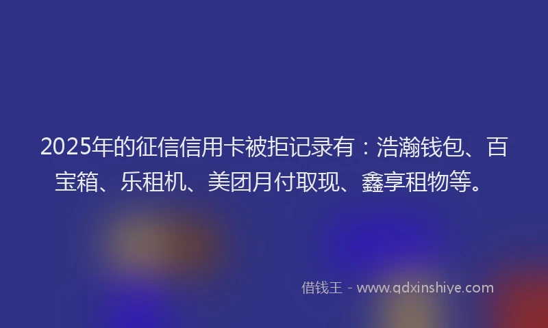 2025年的征信信用卡被拒记录有：浩瀚钱包、百宝箱、乐租机、美团月付取现、鑫享租物等。