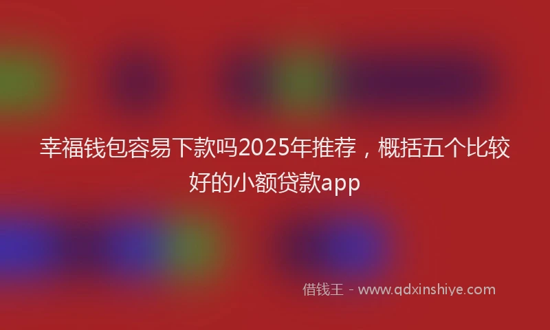 幸福钱包容易下款吗2025年推荐，概括五个比较好的小额贷款app