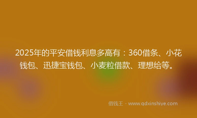 2025年的平安借钱利息多高有：360借条、小花钱包、迅捷宝钱包、小麦粒借款、理想给等。