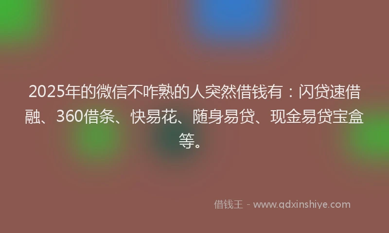 2025年的微信不咋熟的人突然借钱有：闪贷速借融、360借条、快易花、随身易贷、现金易贷宝盒等。