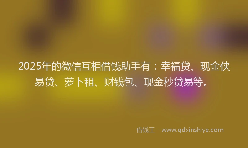 2025年的微信互相借钱助手有：幸福贷、现金侠易贷、萝卜租、财钱包、现金秒贷易等。