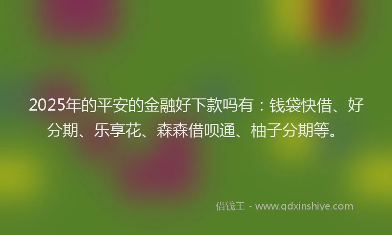 2025年的平安的金融好下款吗有：钱袋快借、好分期、乐享花、森森借呗通、柚子分期等。