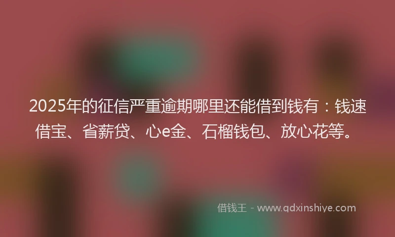 2025年的征信严重逾期哪里还能借到钱有：钱速借宝、省薪贷、心e金、石榴钱包、放心花等。