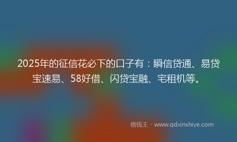 2025年的征信花必下的口子有：瞬信贷通、易贷宝速易、58好借、闪贷宝融、宅租机等。