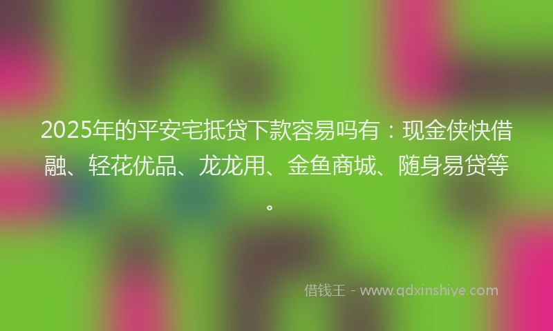 2025年的平安宅抵贷下款容易吗有：现金侠快借融、轻花优品、龙龙用、金鱼商城、随身易贷等。