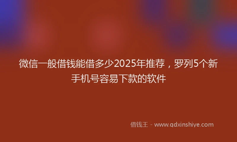微信一般借钱能借多少2025年推荐，罗列5个新手机号容易下款的软件