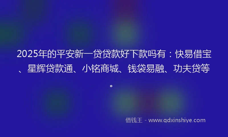 2025年的平安新一贷贷款好下款吗有：快易借宝、星辉贷款通、小铭商城、钱袋易融、功夫贷等。