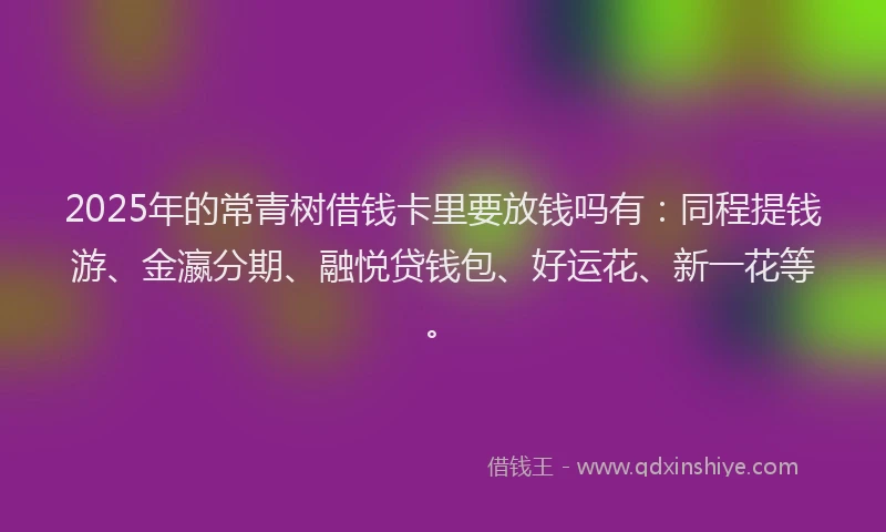 2025年的常青树借钱卡里要放钱吗有：同程提钱游、金瀛分期、融悦贷钱包、好运花、新一花等。