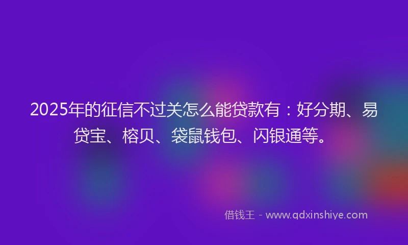 2025年的征信不过关怎么能贷款有：好分期、易贷宝、榕贝、袋鼠钱包、闪银通等。