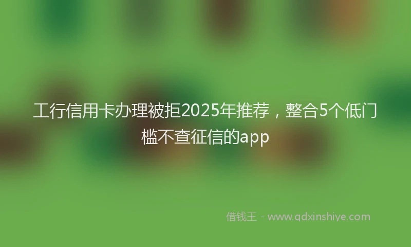 工行信用卡办理被拒2025年推荐，整合5个低门槛不查征信的app