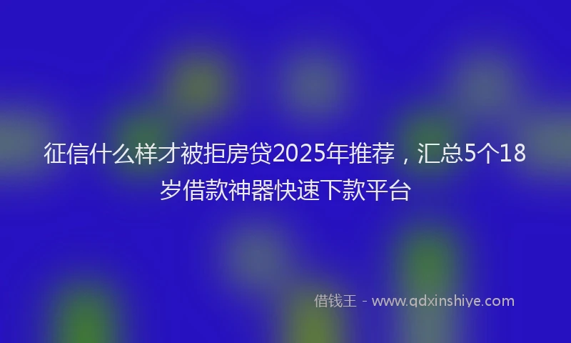 征信什么样才被拒房贷2025年推荐,汇总5个18岁借款神器快速下款平台