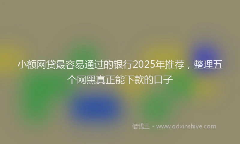 小额网贷最容易通过的银行2025年推荐，整理五个网黑真正能下款的口子