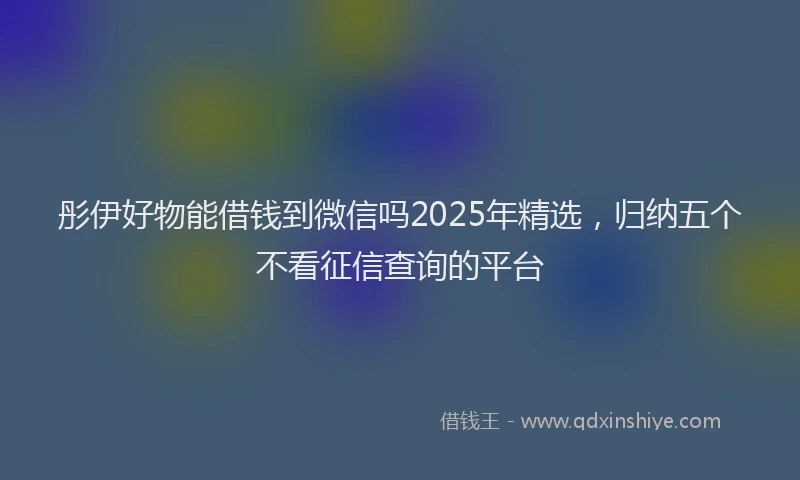 彤伊好物能借钱到微信吗2025年精选，归纳五个不看征信查询的平台