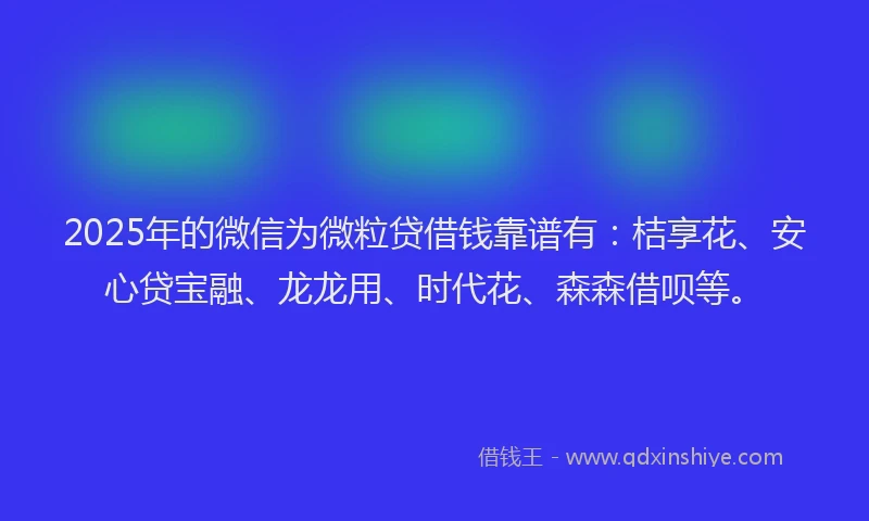 2025年的微信为微粒贷借钱靠谱有：桔享花、安心贷宝融、龙龙用、时代花、森森借呗等。