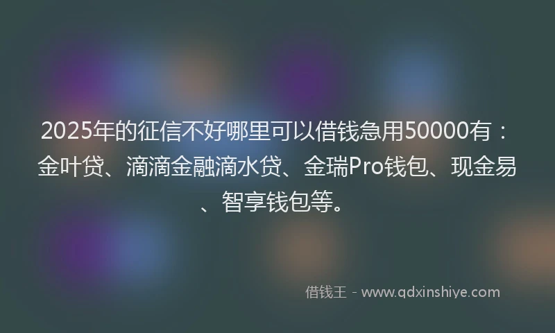 2025年的征信不好哪里可以借钱急用50000有：金叶贷、滴滴金融滴水贷、金瑞Pro钱包、现金易、智享钱包等。