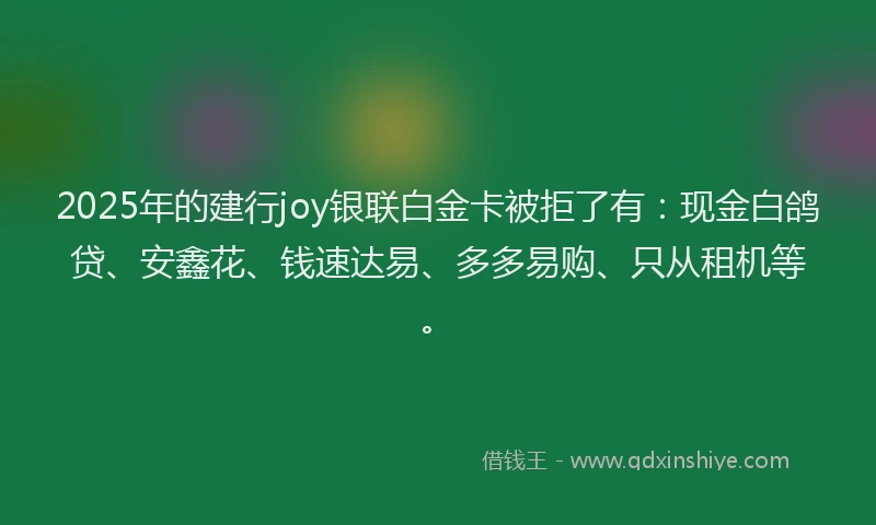 2025年的建行joy银联白金卡被拒了有：现金白鸽贷、安鑫花、钱速达易、多多易购、只从租机等。
