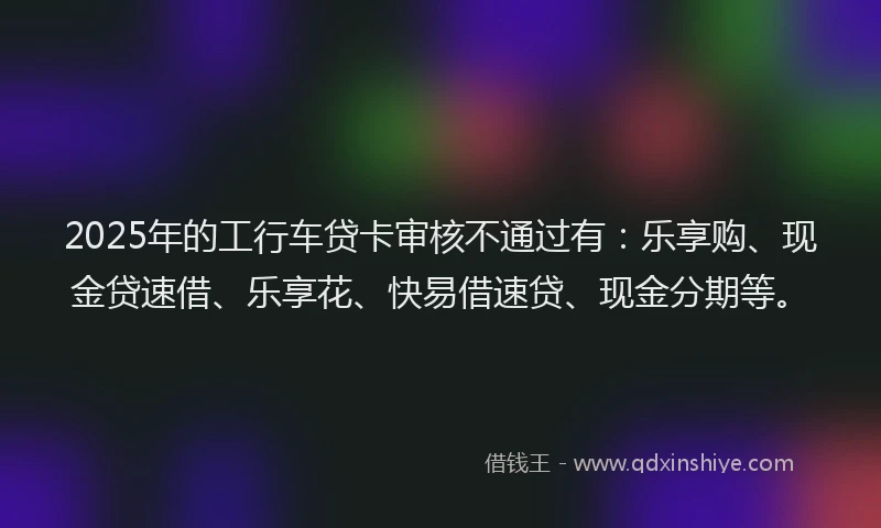 2025年的工行车贷卡审核不通过有：乐享购、现金贷速借、乐享花、快易借速贷、现金分期等。