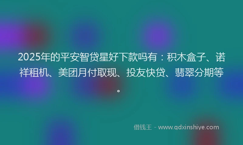 2025年的平安智贷星好下款吗有：积木盒子、诺祥租机、美团月付取现、投友快贷、翡翠分期等。