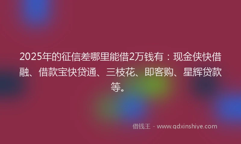 2025年的征信差哪里能借2万钱有：现金侠快借融、借款宝快贷通、三枝花、即客购、星辉贷款等。
