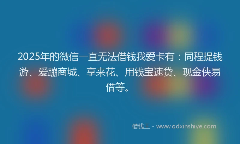 2025年的微信一直无法借钱我爱卡有：同程提钱游、爱蹦商城、享来花、用钱宝速贷、现金侠易借等。