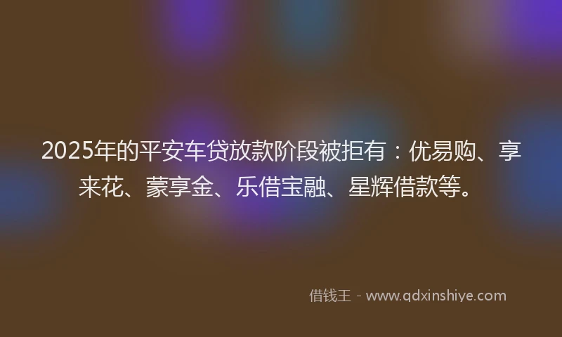 2025年的平安车贷放款阶段被拒有：优易购、享来花、蒙享金、乐借宝融、星辉借款等。