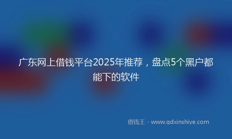 广东网上借钱平台2025年推荐，盘点5个黑户都能下的软件