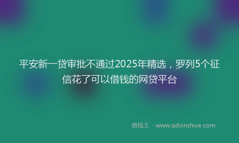 平安新一贷审批不通过2025年精选，罗列5个征信花了可以借钱的网贷平台