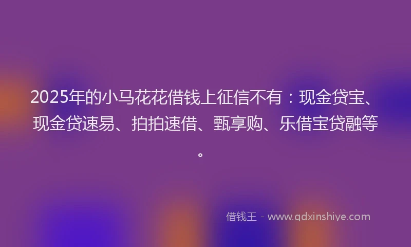 2025年的小马花花借钱上征信不有：现金贷宝、现金贷速易、拍拍速借、甄享购、乐借宝贷融等。