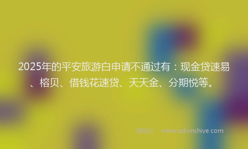 2025年的平安旅游白申请不通过有：现金贷速易、榕贝、借钱花速贷、天天金、分期悦等。