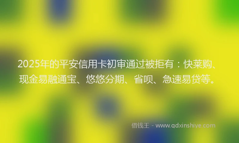 2025年的平安信用卡初审通过被拒有：快莱购、现金易融通宝、悠悠分期、省呗、急速易贷等。