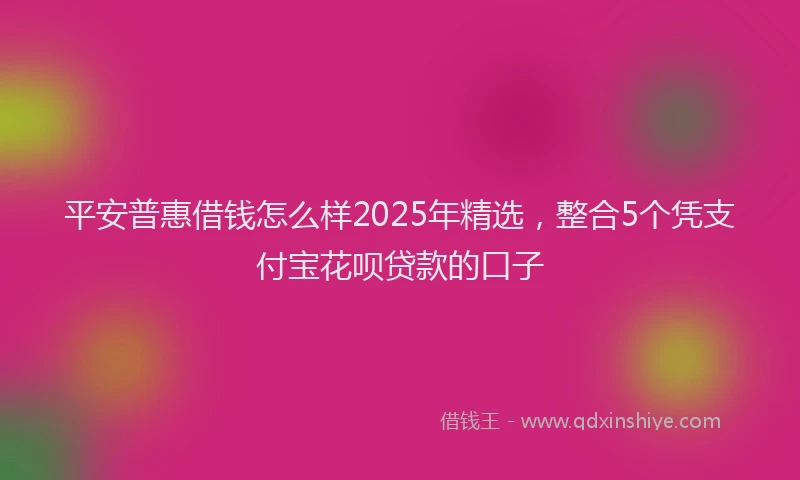 平安普惠借钱怎么样2025年精选，整合5个凭支付宝花呗贷款的口子