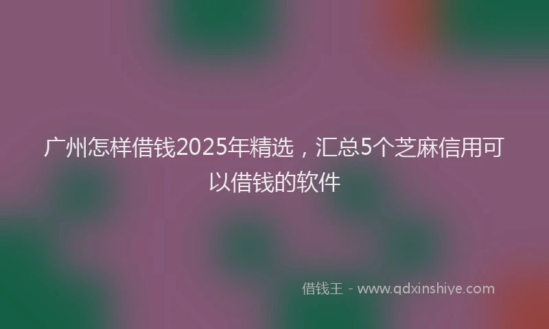 广州怎样借钱2025年精选，汇总5个芝麻信用可以借钱的软件