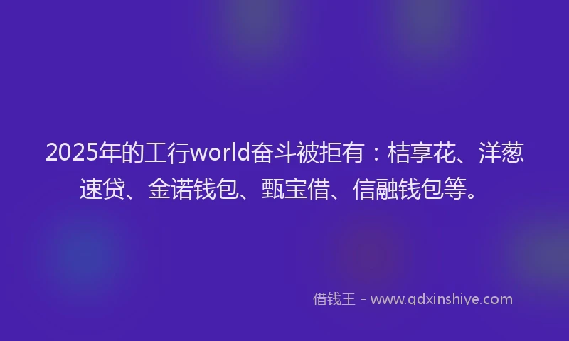 2025年的工行world奋斗被拒有：桔享花、洋葱速贷、金诺钱包、甄宝借、信融钱包等。