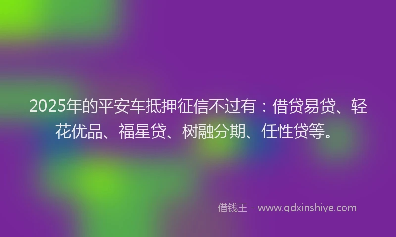 2025年的平安车抵押征信不过有：借贷易贷、轻花优品、福星贷、树融分期、任性贷等。