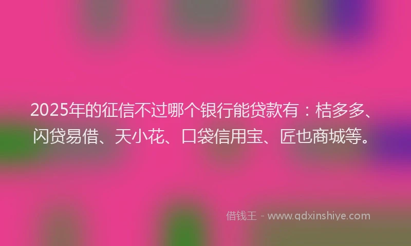 2025年的征信不过哪个银行能贷款有：桔多多、闪贷易借、天小花、口袋信用宝、匠也商城等。