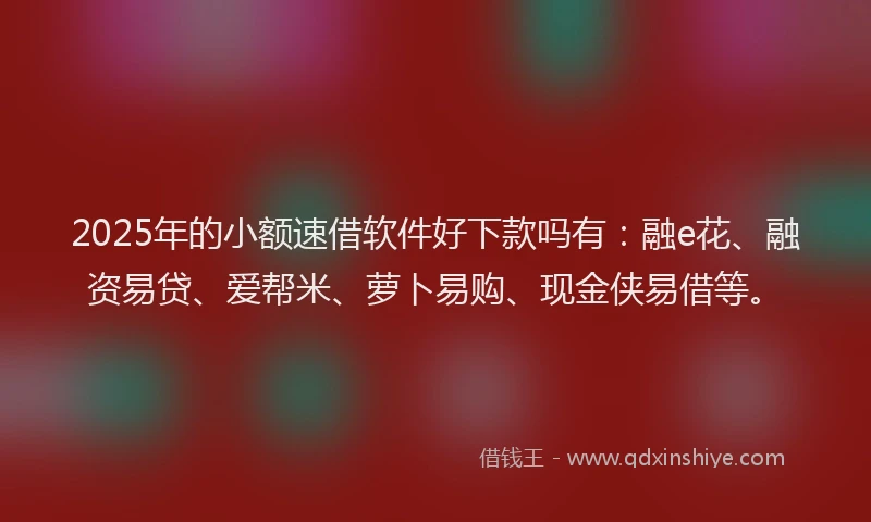 2025年的小额速借软件好下款吗有：融e花、融资易贷、爱帮米、萝卜易购、现金侠易借等。