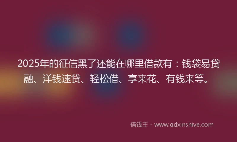 2025年的征信黑了还能在哪里借款有：钱袋易贷融、洋钱速贷、轻松借、享来花、有钱来等。