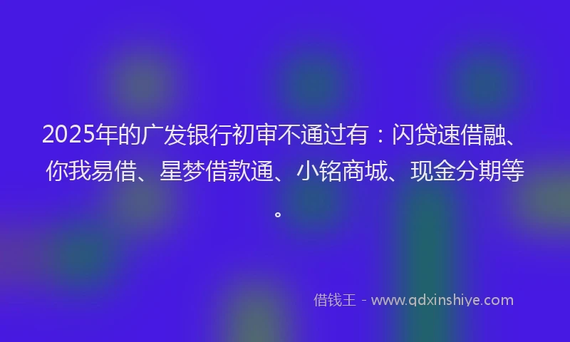 2025年的广发银行初审不通过有：闪贷速借融、你我易借、星梦借款通、小铭商城、现金分期等。