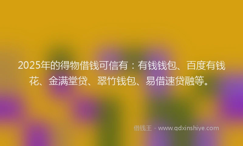 2025年的得物借钱可信有：有钱钱包、百度有钱花、金满堂贷、翠竹钱包、易借速贷融等。