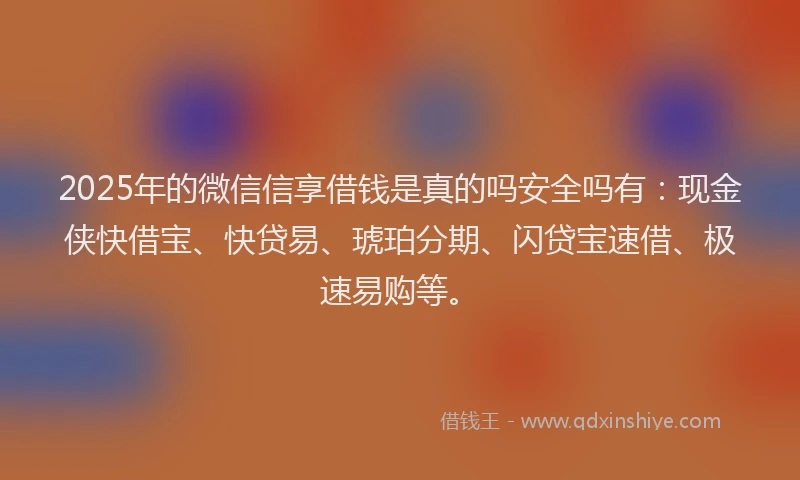 2025年的微信信享借钱是真的吗安全吗有：现金侠快借宝、快贷易、琥珀分期、闪贷宝速借、极速易购等。