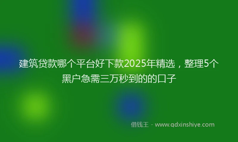 建筑贷款哪个平台好下款2025年精选，整理5个黑户急需三万秒到的的口子