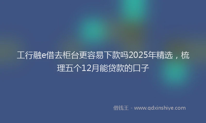 工行融e借去柜台更容易下款吗2025年精选，梳理五个12月能贷款的口子