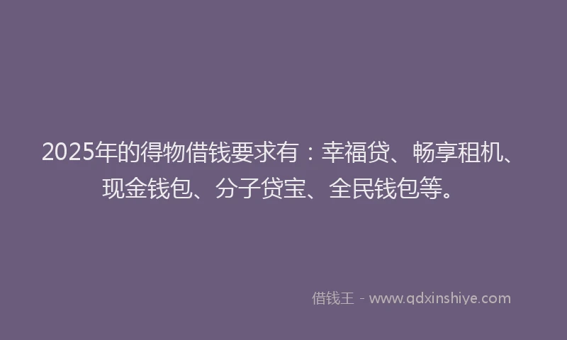2025年的得物借钱要求有：幸福贷、畅享租机、现金钱包、分子贷宝、全民钱包等。