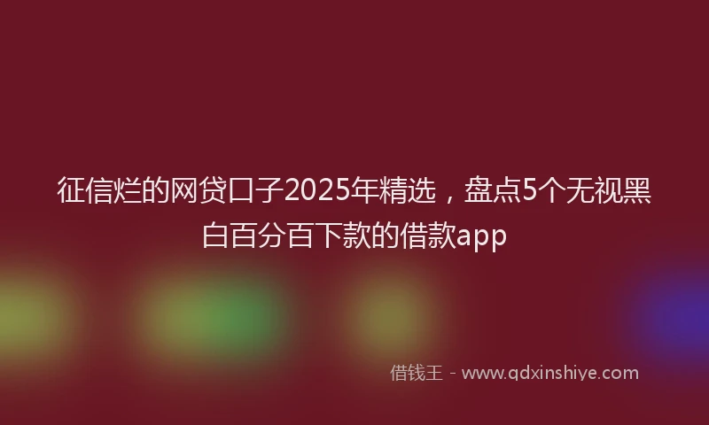 征信烂的网贷口子2025年精选，盘点5个无视黑白百分百下款的借款app
