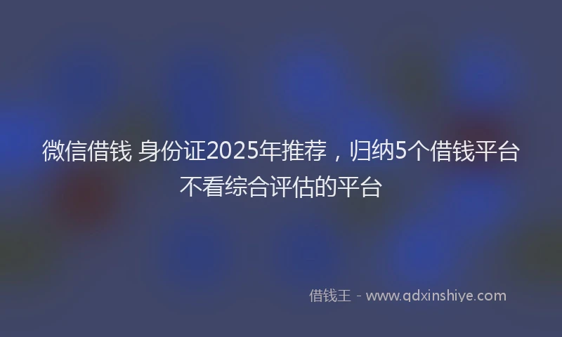 微信借钱 身份证2025年推荐，归纳5个借钱平台不看综合评估的平台