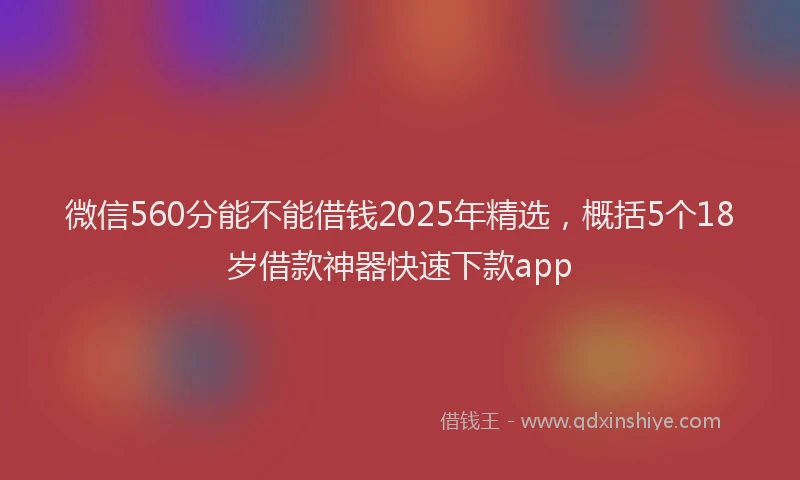 微信560分能不能借钱2025年精选，概括5个18岁借款神器快速下款app